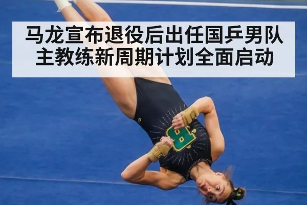 马龙宣布退役后出任国乒男队主教练新周期计划全面启动