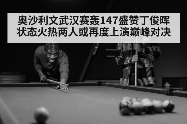 奥沙利文武汉赛轰147盛赞丁俊晖状态火热两人或再度上演巅峰对决